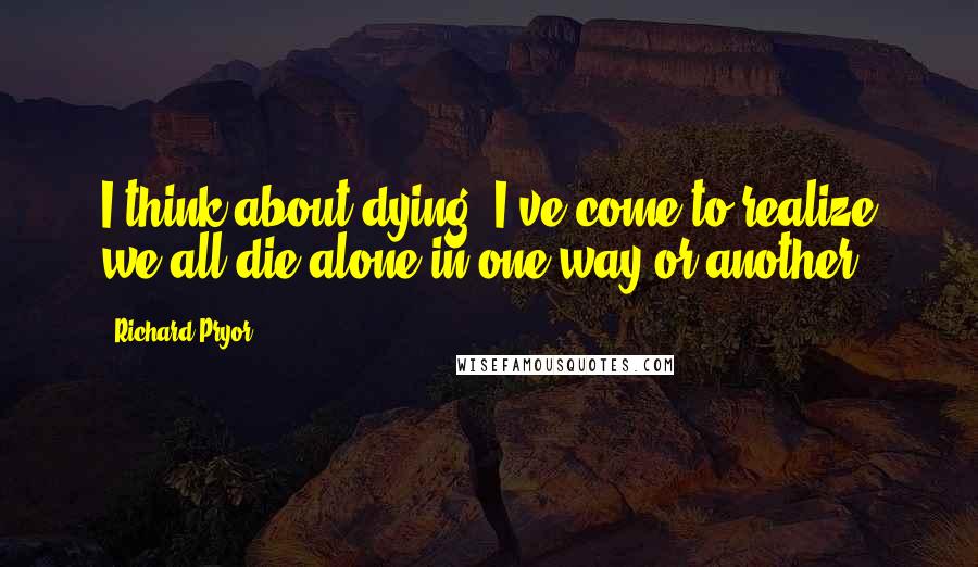 Richard Pryor Quotes: I think about dying. I've come to realize we all die alone in one way or another.