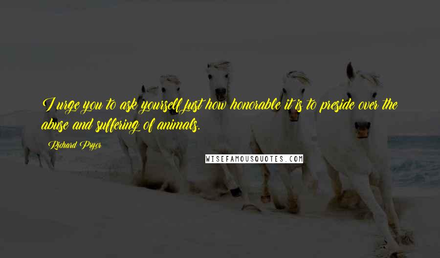 Richard Pryor Quotes: I urge you to ask yourself just how honorable it is to preside over the abuse and suffering of animals.