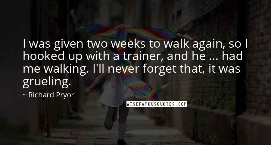 Richard Pryor Quotes: I was given two weeks to walk again, so I hooked up with a trainer, and he ... had me walking. I'll never forget that, it was grueling.