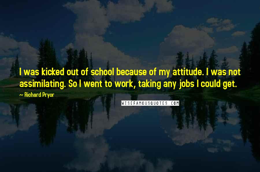 Richard Pryor Quotes: I was kicked out of school because of my attitude. I was not assimilating. So I went to work, taking any jobs I could get.