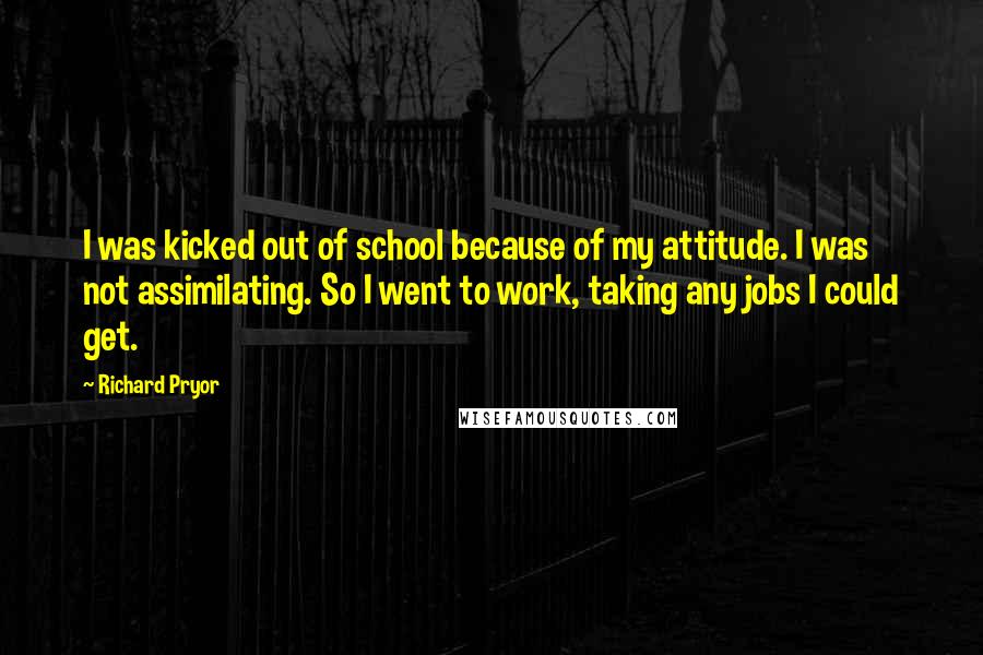 Richard Pryor Quotes: I was kicked out of school because of my attitude. I was not assimilating. So I went to work, taking any jobs I could get.