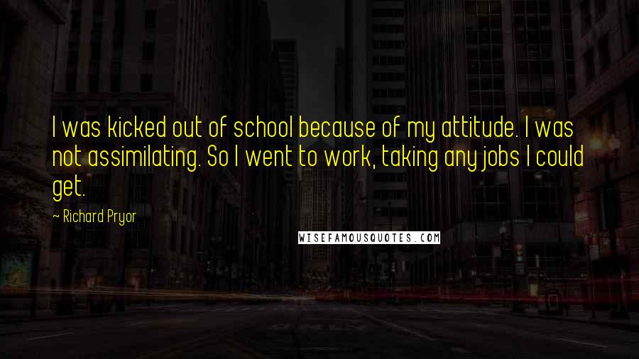 Richard Pryor Quotes: I was kicked out of school because of my attitude. I was not assimilating. So I went to work, taking any jobs I could get.