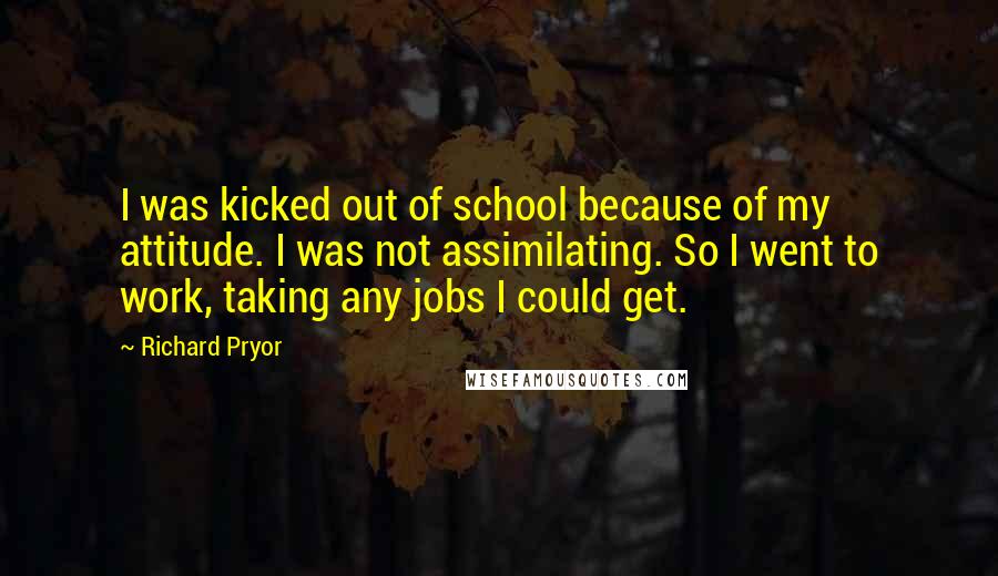 Richard Pryor Quotes: I was kicked out of school because of my attitude. I was not assimilating. So I went to work, taking any jobs I could get.