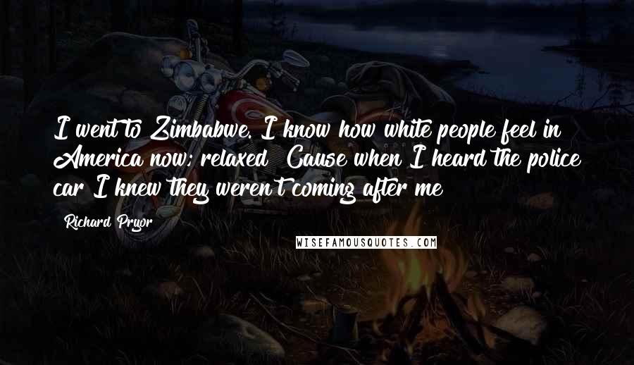 Richard Pryor Quotes: I went to Zimbabwe. I know how white people feel in America now; relaxed! Cause when I heard the police car I knew they weren't coming after me!