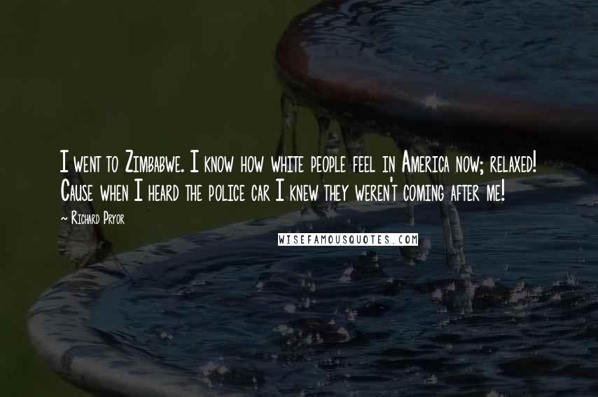 Richard Pryor Quotes: I went to Zimbabwe. I know how white people feel in America now; relaxed! Cause when I heard the police car I knew they weren't coming after me!