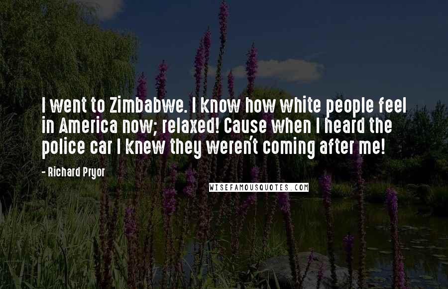 Richard Pryor Quotes: I went to Zimbabwe. I know how white people feel in America now; relaxed! Cause when I heard the police car I knew they weren't coming after me!