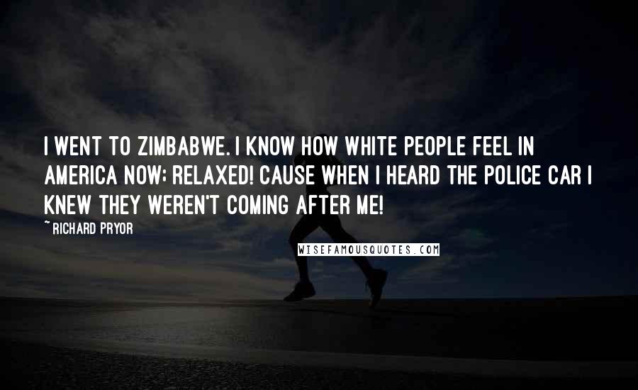 Richard Pryor Quotes: I went to Zimbabwe. I know how white people feel in America now; relaxed! Cause when I heard the police car I knew they weren't coming after me!