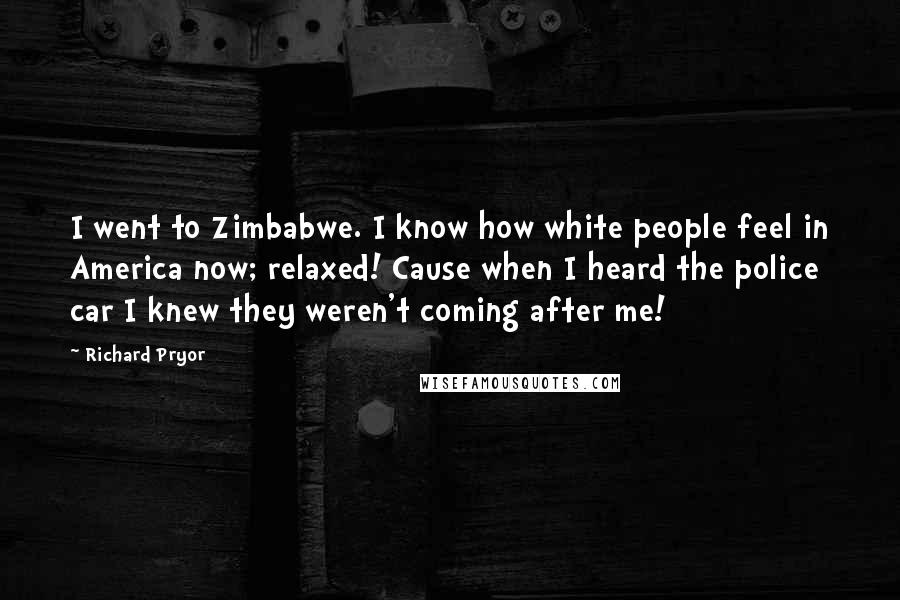 Richard Pryor Quotes: I went to Zimbabwe. I know how white people feel in America now; relaxed! Cause when I heard the police car I knew they weren't coming after me!