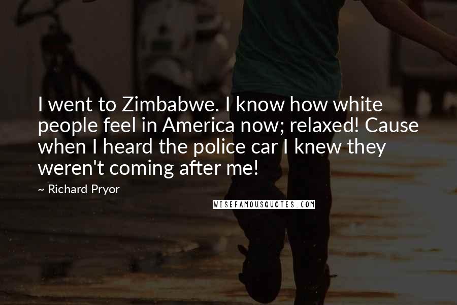 Richard Pryor Quotes: I went to Zimbabwe. I know how white people feel in America now; relaxed! Cause when I heard the police car I knew they weren't coming after me!