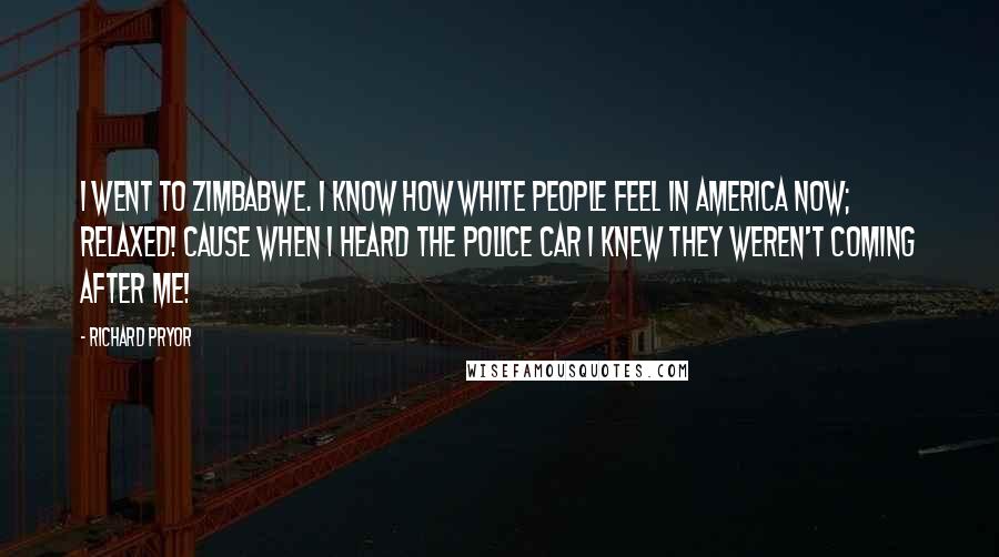 Richard Pryor Quotes: I went to Zimbabwe. I know how white people feel in America now; relaxed! Cause when I heard the police car I knew they weren't coming after me!