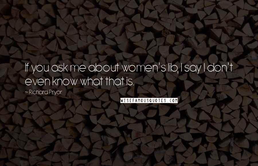 Richard Pryor Quotes: If you ask me about women's lib, I say I don't even know what that is.