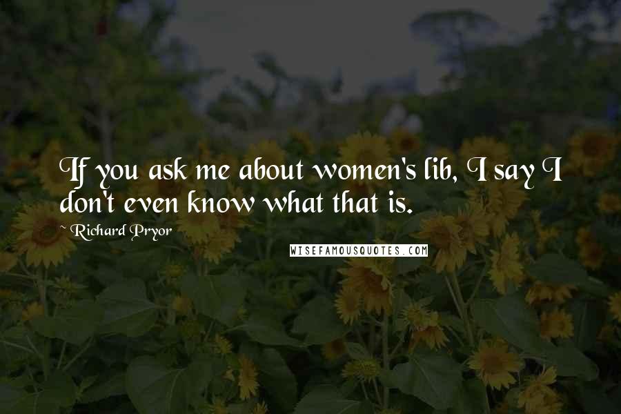 Richard Pryor Quotes: If you ask me about women's lib, I say I don't even know what that is.