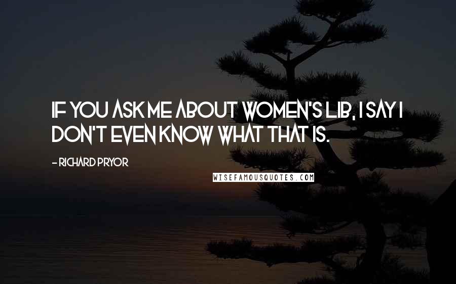 Richard Pryor Quotes: If you ask me about women's lib, I say I don't even know what that is.