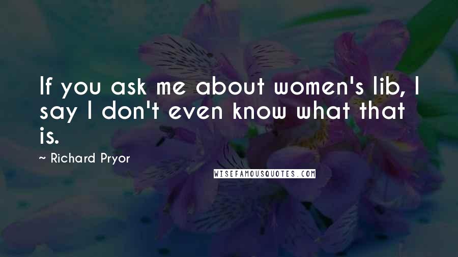 Richard Pryor Quotes: If you ask me about women's lib, I say I don't even know what that is.