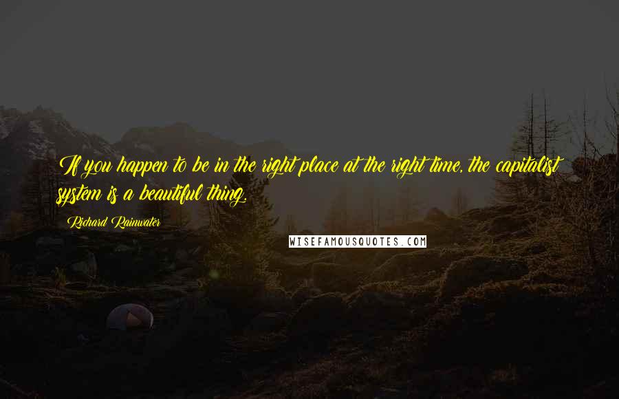 Richard Rainwater Quotes: If you happen to be in the right place at the right time, the capitalist system is a beautiful thing.