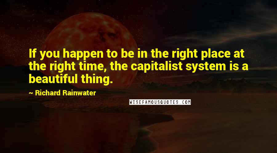 Richard Rainwater Quotes: If you happen to be in the right place at the right time, the capitalist system is a beautiful thing.