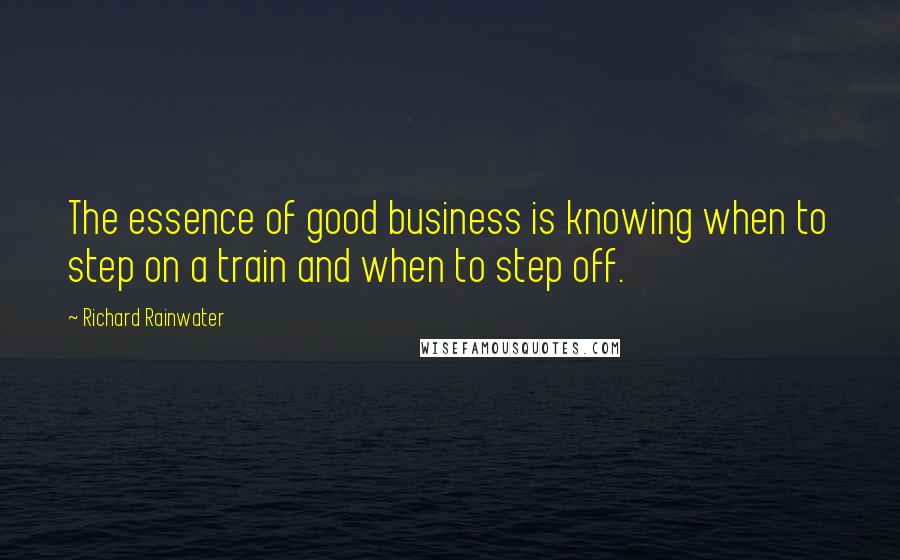 Richard Rainwater Quotes: The essence of good business is knowing when to step on a train and when to step off.