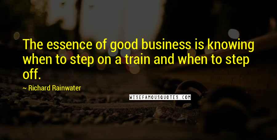 Richard Rainwater Quotes: The essence of good business is knowing when to step on a train and when to step off.
