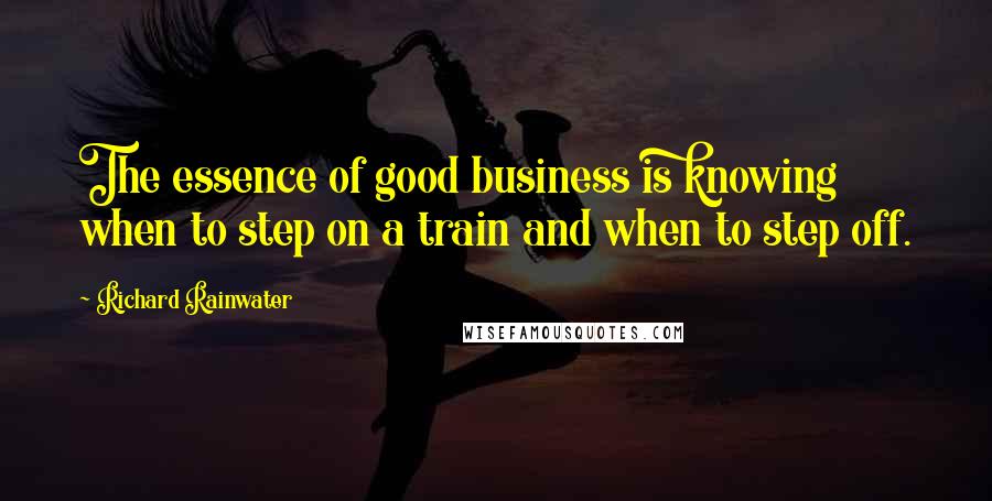 Richard Rainwater Quotes: The essence of good business is knowing when to step on a train and when to step off.