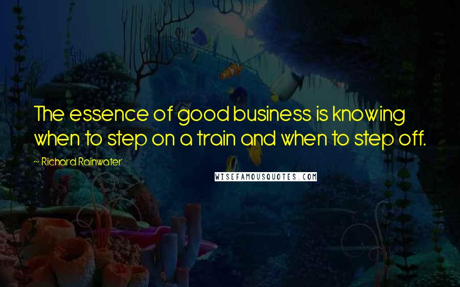 Richard Rainwater Quotes: The essence of good business is knowing when to step on a train and when to step off.