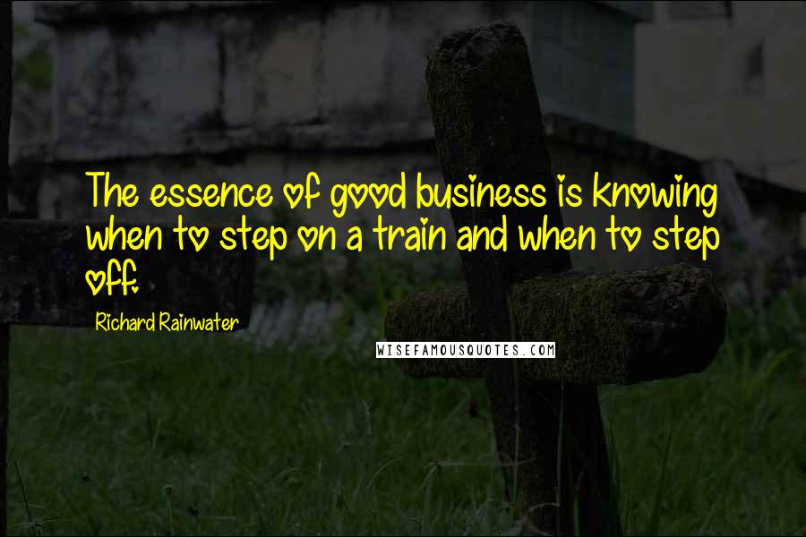 Richard Rainwater Quotes: The essence of good business is knowing when to step on a train and when to step off.