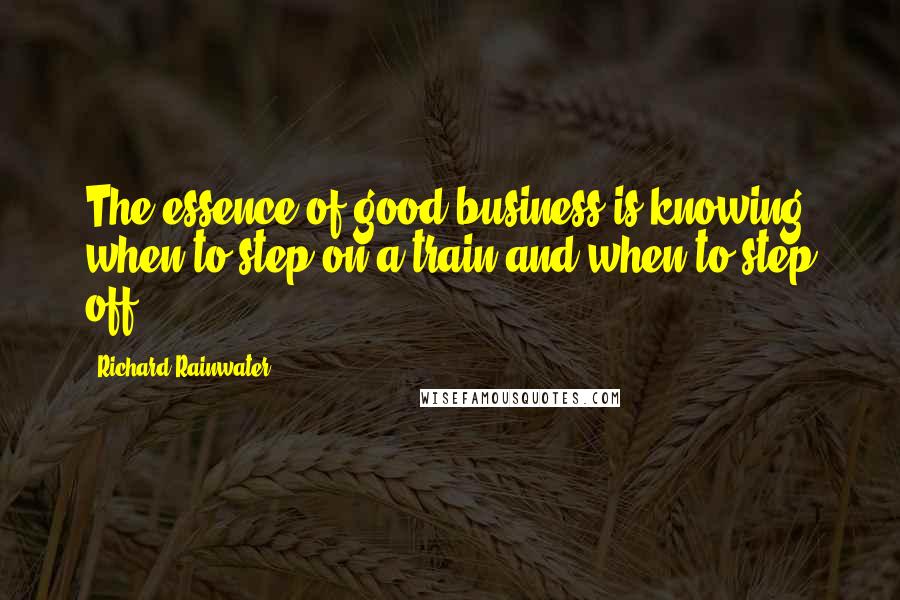 Richard Rainwater Quotes: The essence of good business is knowing when to step on a train and when to step off.