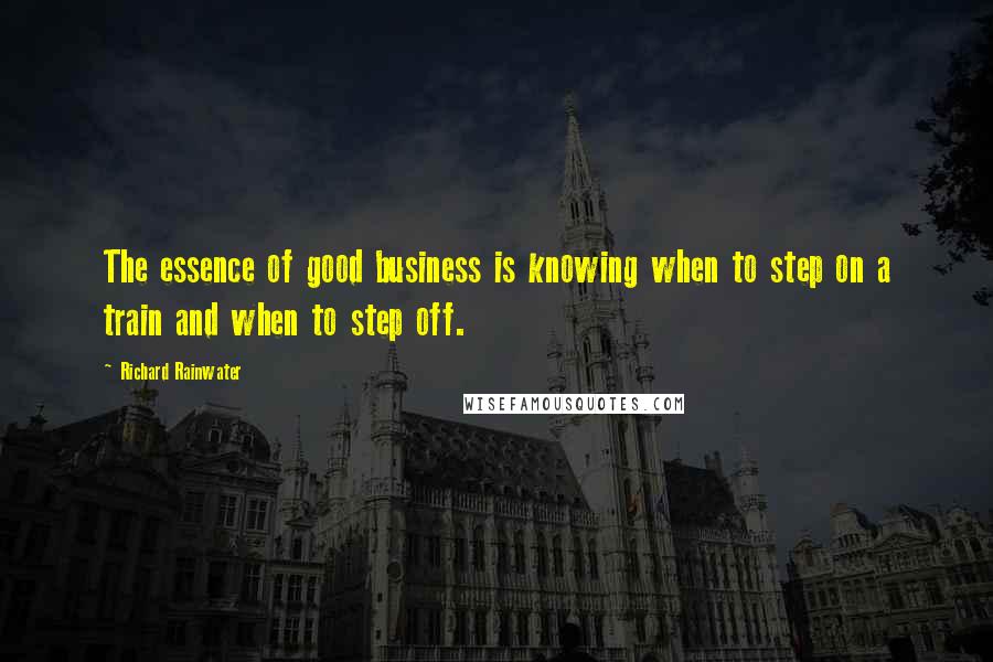 Richard Rainwater Quotes: The essence of good business is knowing when to step on a train and when to step off.