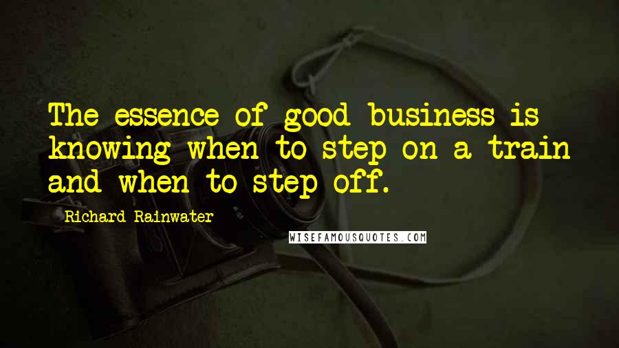 Richard Rainwater Quotes: The essence of good business is knowing when to step on a train and when to step off.