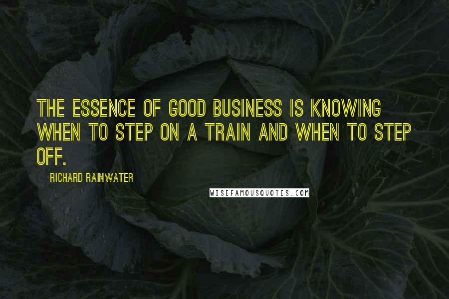 Richard Rainwater Quotes: The essence of good business is knowing when to step on a train and when to step off.