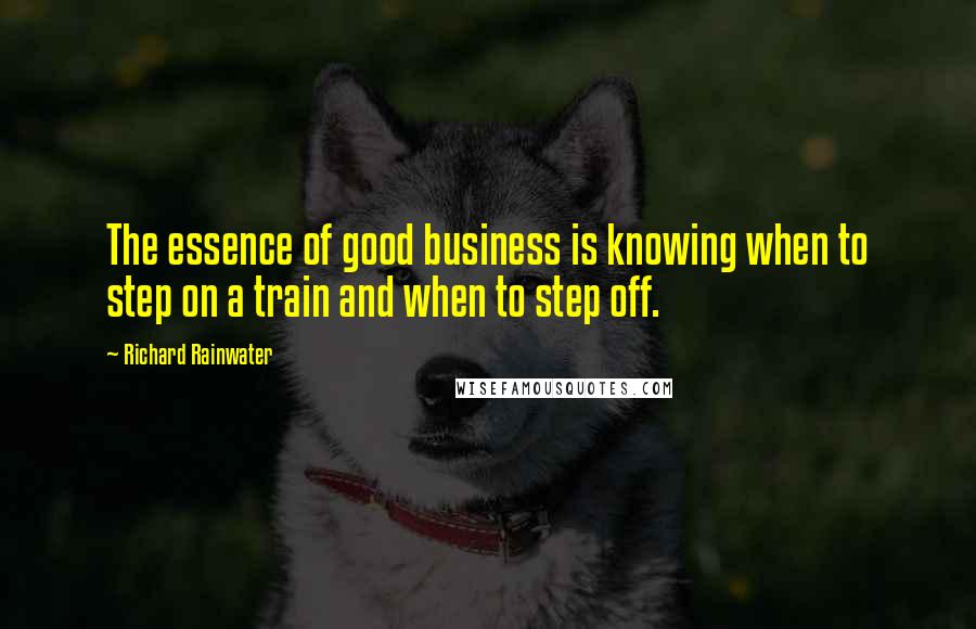 Richard Rainwater Quotes: The essence of good business is knowing when to step on a train and when to step off.