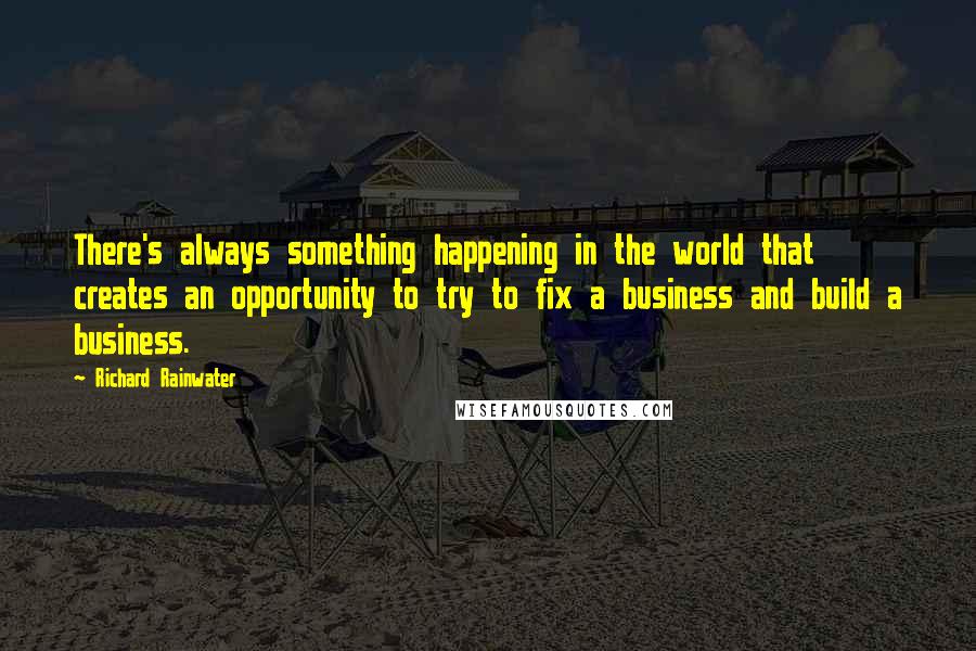 Richard Rainwater Quotes: There's always something happening in the world that creates an opportunity to try to fix a business and build a business.