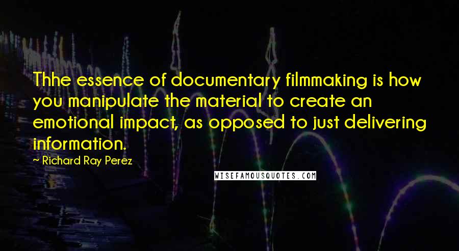 Richard Ray Perez Quotes: Thhe essence of documentary filmmaking is how you manipulate the material to create an emotional impact, as opposed to just delivering information.