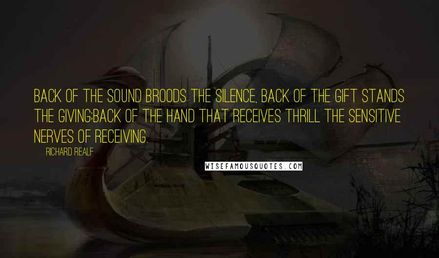 Richard Realf Quotes: Back of the sound broods the silence, back of the gift stands the giving;Back of the hand that receives thrill the sensitive nerves of receiving.