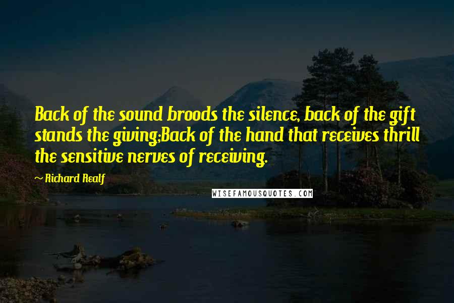 Richard Realf Quotes: Back of the sound broods the silence, back of the gift stands the giving;Back of the hand that receives thrill the sensitive nerves of receiving.