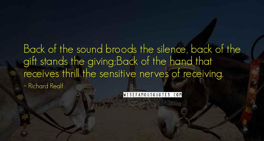 Richard Realf Quotes: Back of the sound broods the silence, back of the gift stands the giving;Back of the hand that receives thrill the sensitive nerves of receiving.