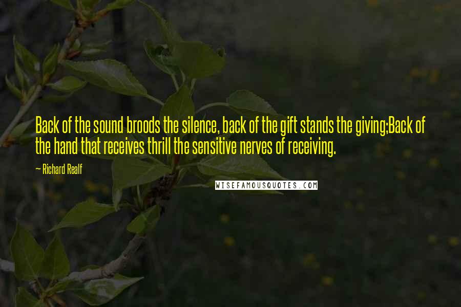 Richard Realf Quotes: Back of the sound broods the silence, back of the gift stands the giving;Back of the hand that receives thrill the sensitive nerves of receiving.