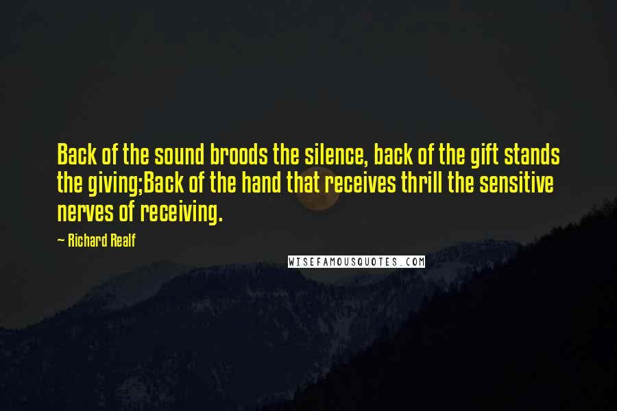 Richard Realf Quotes: Back of the sound broods the silence, back of the gift stands the giving;Back of the hand that receives thrill the sensitive nerves of receiving.