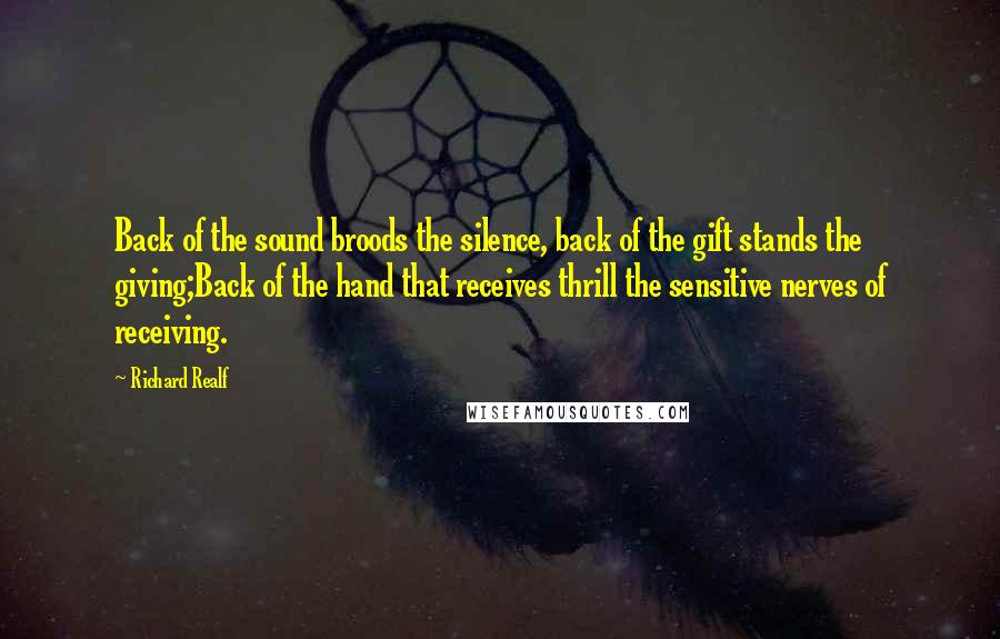 Richard Realf Quotes: Back of the sound broods the silence, back of the gift stands the giving;Back of the hand that receives thrill the sensitive nerves of receiving.