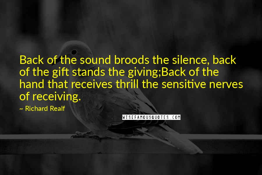 Richard Realf Quotes: Back of the sound broods the silence, back of the gift stands the giving;Back of the hand that receives thrill the sensitive nerves of receiving.