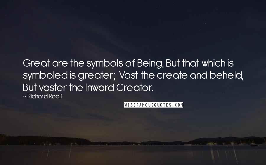 Richard Realf Quotes: Great are the symbols of Being, But that which is symboled is greater;  Vast the create and beheld, But vaster the Inward Creator.