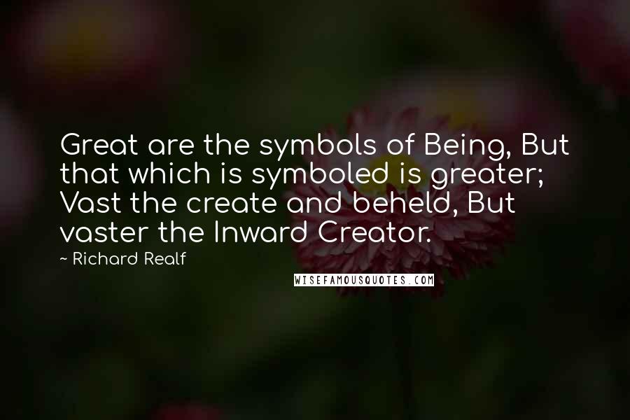 Richard Realf Quotes: Great are the symbols of Being, But that which is symboled is greater;  Vast the create and beheld, But vaster the Inward Creator.