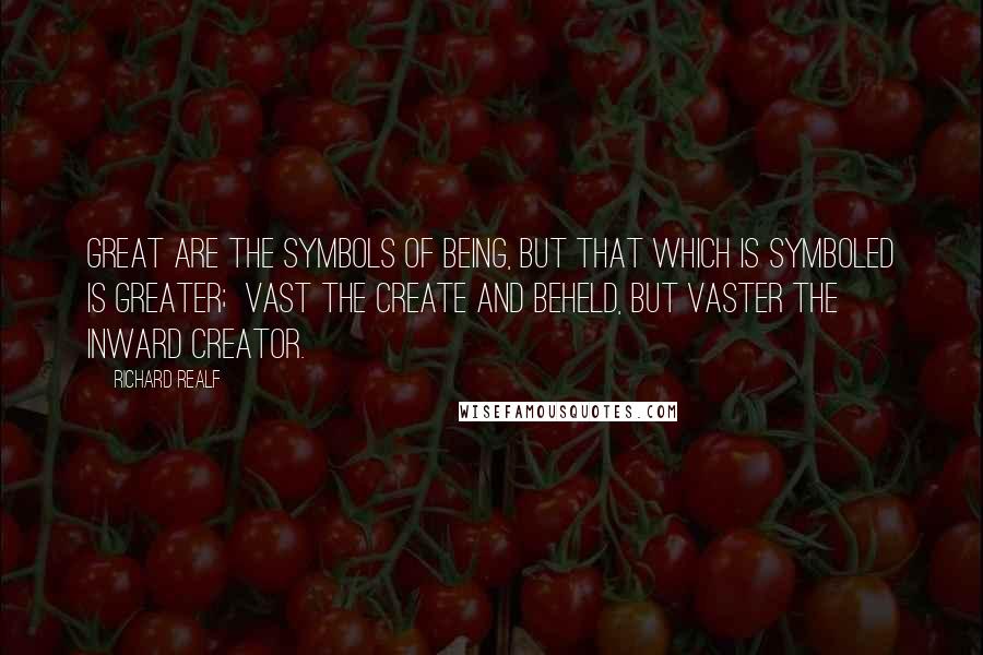 Richard Realf Quotes: Great are the symbols of Being, But that which is symboled is greater;  Vast the create and beheld, But vaster the Inward Creator.