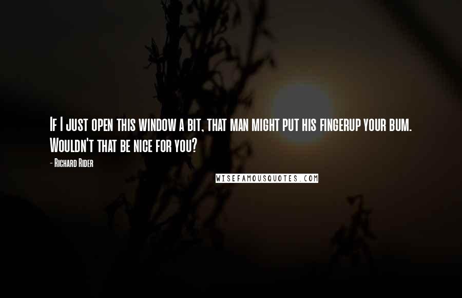 Richard Rider Quotes: If I just open this window a bit, that man might put his fingerup your bum. Wouldn't that be nice for you?