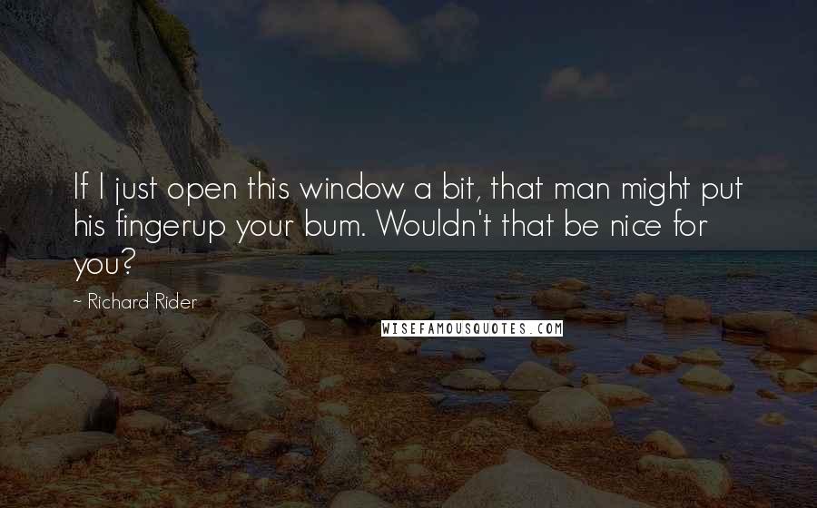 Richard Rider Quotes: If I just open this window a bit, that man might put his fingerup your bum. Wouldn't that be nice for you?