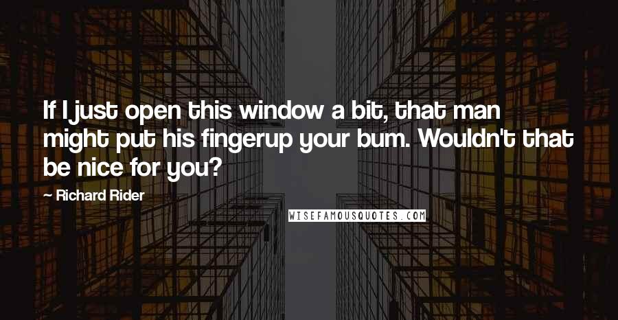 Richard Rider Quotes: If I just open this window a bit, that man might put his fingerup your bum. Wouldn't that be nice for you?