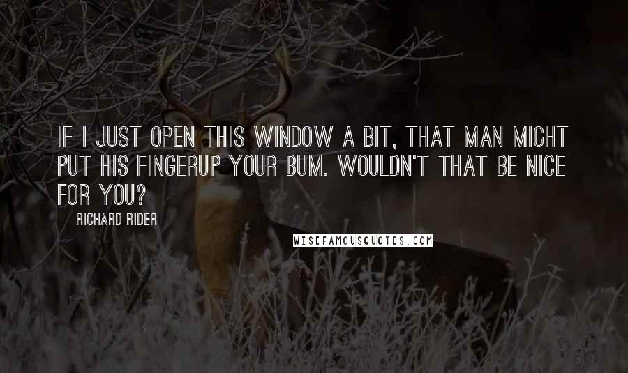 Richard Rider Quotes: If I just open this window a bit, that man might put his fingerup your bum. Wouldn't that be nice for you?