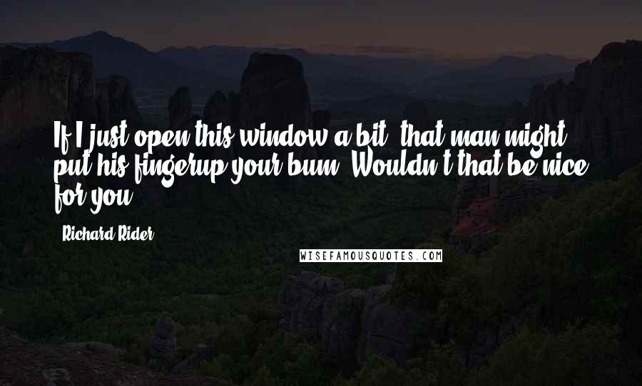 Richard Rider Quotes: If I just open this window a bit, that man might put his fingerup your bum. Wouldn't that be nice for you?