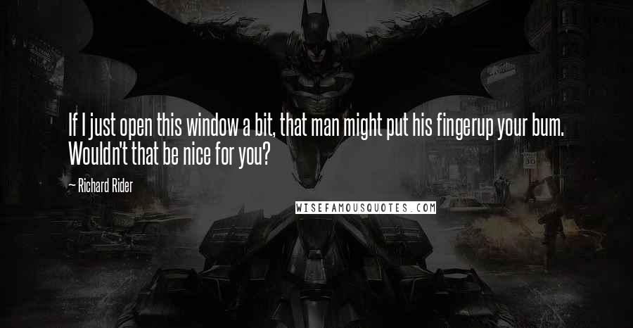 Richard Rider Quotes: If I just open this window a bit, that man might put his fingerup your bum. Wouldn't that be nice for you?