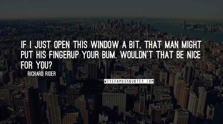 Richard Rider Quotes: If I just open this window a bit, that man might put his fingerup your bum. Wouldn't that be nice for you?