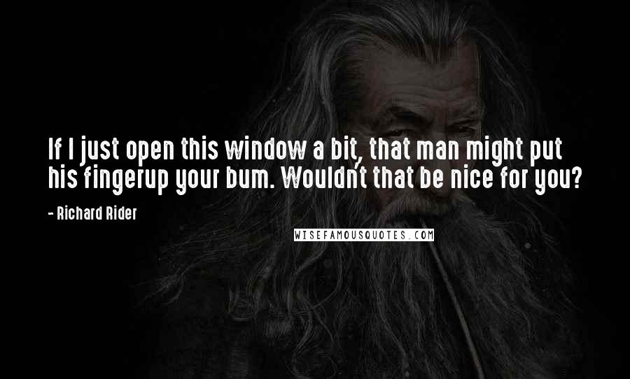 Richard Rider Quotes: If I just open this window a bit, that man might put his fingerup your bum. Wouldn't that be nice for you?